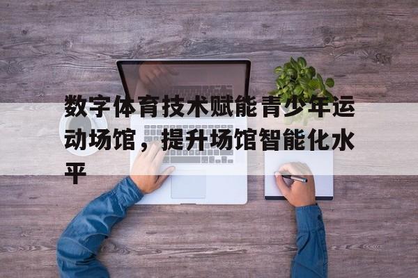 星空体育娱乐平台-数字体育技术赋能青少年运动场馆，提升场馆智能化水平的简单介绍